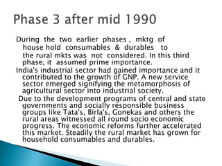 During  the  two  earlier  phases ,  mktg  of    house hold  consumables  &  durables   to    the rural mkts was  not  considered. In this third phase, it  assumed prime importance. India's industrial sector had gained importance and it contributed to the growth of GNP. A new service sector emerged signifying the metamorphosis of agricultural sector into industrial society. Due to the development programs of central and state governments and socially responsible business groups like Tata's, Birla's, Gonekas and others the rural areas witnessed all round socio economic progress. The economic reforms further accelerated this market. Steadily the rural market has grown for household consumables and durables.Phase 3 after mid 1990