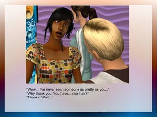 “Wow... I've never seen someone as pretty as you...”
“Why thank you. You have... nice hair?”
“Thanks! Wait...”
 