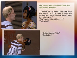 And so they went on their first date, and
they knew it was love.

“I know we've only been on one date, but I
love you Lenna. Sure, I need to find a wife
as soon as possible, but that doesn't mean
I don't love you...”
“That's sweet! I hrnfphf you too!”
“Wait, what?”




   “Oh just kiss me, Tols!”
   “Ooh baby...”
 