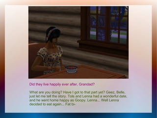 Did they live happily ever after, Grandad?

What are you doing? Have I got to that part yet? Geez, Belle,
just let me tell the story. Tols and Lenna had a wonderful date,
and he went home happy as Goopy. Lenna... Well Lenna
decided to eat again... Fat bi-
 