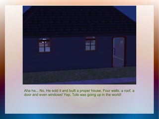 Aha ha... No. He sold it and built a proper house. Four walls, a roof, a
door and even windows! Yep, Tols was going up in the world!
 