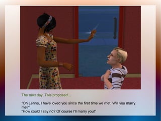 The next day, Tols proposed...

“Oh Lenna, I have loved you since the first time we met. Will you marry
me?”
“How could I say no? Of course I'll marry you!”
 