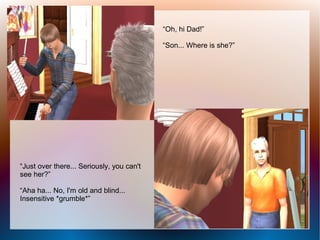 “Oh, hi Dad!”

                                           “Son... Where is she?”




“Just over there... Seriously, you can't
see her?”

“Aha ha... No, I'm old and blind...
Insensitive *grumble*”
 