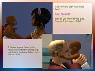 And so young baby Aaron was
                                     born!

                                     Aww, how cute!

                                     How do you know he was cute?
                                     You can't see words, Belle!




Tols was a great father to his
son; always attentive and loving.
Not like me and your father, noisy
little monster!
 