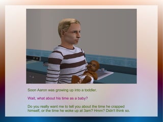 Soon Aaron was growing up into a toddler.

Wait, what about his time as a baby?

Do you really want me to tell you about the time he crapped
himself, or the time he woke up at 3am? Hmm? Didn't think so.
 
