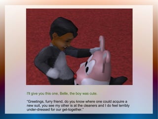 I'll give you this one, Belle, the boy was cute.

“Greetings, furry friend, do you know where one could acquire a
new suit, you see my other is at the cleaners and I do feel terribly
under-dressed for our get-together.”
 