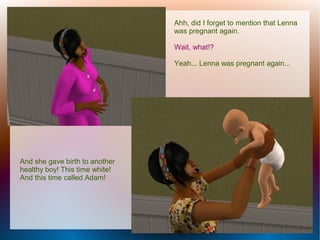 Ahh, did I forget to mention that Lenna
                                was pregnant again.

                                Wait, what!?

                                Yeah... Lenna was pregnant again...




And she gave birth to another
healthy boy! This time white!
And this time called Adam!
 