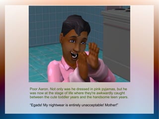 Poor Aaron. Not only was he dressed in pink pyjamas, but he
was now at the stage of life where they're awkwardly caught
between the cute toddler years and the handsome teen years.

“Egads! My nightwear is entirely unacceptable! Mother!”
 