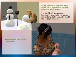 As the trees turned from that pretty
                            amber colour into the world of non-
                            existence, winter arrived.

                            “Ho baby! Don't worry mister
                            Snowman, I shall make you a snow
                            wife and she shall be hot... Or should
                            she be cold? *snigger*




And baby Adam was turning
into a toddler...
 
