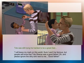 Tols was still trying his hardest to be a great Dad...

“I will leave my mark on this world. Sure I won't be famous, but
people will know that Tols Sheroe was a good father! Oh, and
please ignore the dirty sink next to me... Good father!”
 