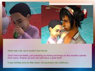 Adam was cute, but it couldn't last forever.

“Don't mind me ladies, just practising my kissing technique on this wooden cylinder.
Don't worry, I'll grow up soon and we'll have a great time!”

It was birthday time for little Adam; his ascension into childhood...
 