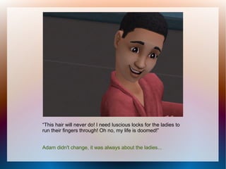 “This hair will never do! I need luscious locks for the ladies to
run their fingers through! Oh no, my life is doomed!”


Adam didn't change, it was always about the ladies...
 