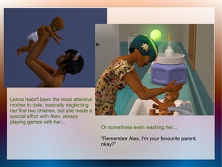 Lenna hadn't been the most attentive
mother to date, basically neglecting
her first two children, but she made a
special effort with Alex, always
playing games with her...
                                         Or sometimes even washing her...

                                         “Remember Alex, I'm your favourite parent,
                                         okay?”
 