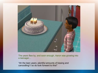 The years flew by, and soon enough, Aaron was growing into
a teenager...

“Ah the teen years; plentiful amounts of kissing and
canoodling! I so do look forward to this!”
 