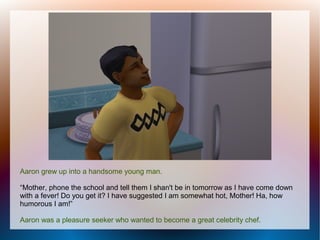Aaron grew up into a handsome young man.

“Mother, phone the school and tell them I shan't be in tomorrow as I have come down
with a fever! Do you get it? I have suggested I am somewhat hot, Mother! Ha, how
humorous I am!”

Aaron was a pleasure seeker who wanted to become a great celebrity chef.
 