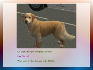 Oh yeah, they got a dog too; Vincent.

Like Biscuit?

Well, yeah, in that they are both DOGS...
 
