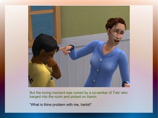 But the loving moment was ruined by a co-worker of Tols' who
barged into the room and picked on Aaron.

“What is thine problem with me, harlot!”
 
