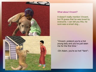 What about Vincent?

It doesn't really mention Vincent,
but I'll guess that he was loved by
everyone. I can tell you this, he
sure was a smart dog...




“Vincent, pretend you're a hot
young lady and you've just seen
me for the first time.”

-Oh Adam, you're so hot! *faint*-
 