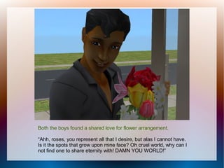 Both the boys found a shared love for flower arrangement.

“Ahh, roses, you represent all that I desire, but alas I cannot have.
Is it the spots that grow upon mine face? Oh cruel world, why can I
not find one to share eternity with! DAMN YOU WORLD!”
 