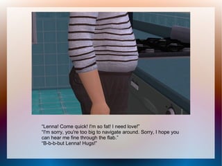 “Lenna! Come quick! I'm so fat! I need love!”
“I'm sorry, you're too big to navigate around. Sorry, I hope you
can hear me fine through the flab.”
“B-b-b-but Lenna! Hugs!”
 
