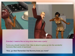 Grandad, it seems like so long since there was a party!

Funny you should mention that; Alex is about to grow up into the wonderful
hormone filled world of teenhood!

“Woo, go Alex! Remember that Mummy loves you more!”
 