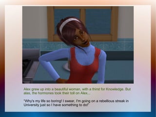 Alex grew up into a beautiful woman, with a thirst for Knowledge. But
alas, the hormones took their toll on Alex...

“Why's my life so boring! I swear, I'm going on a rebellious streak in
University just so I have something to do!”
 
