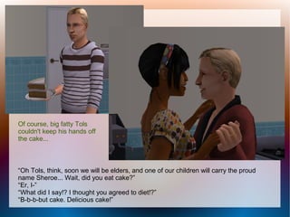 Of course, big fatty Tols
couldn't keep his hands off
the cake...



“Oh Tols, think, soon we will be elders, and one of our children will carry the proud
name Sheroe... Wait, did you eat cake?”
“Er, I-”
“What did I say!? I thought you agreed to diet!?”
“B-b-b-but cake. Delicious cake!”
 