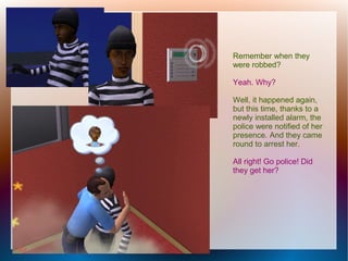 Remember when they
were robbed?

Yeah. Why?

Well, it happened again,
but this time, thanks to a
newly installed alarm, the
police were notified of her
presence. And they came
round to arrest her.

All right! Go police! Did
they get her?
 