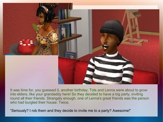 It was time for, you guessed it, another birthday; Tols and Lenna were about to grow
into elders, like your grandaddy here! So they decided to have a big party, inviting
round all their friends. Strangely enough, one of Lenna's great friends was the person
who had burgled their house. Twice.

“Seriously? I rob them and they decide to invite me to a party? Awesome!”
 