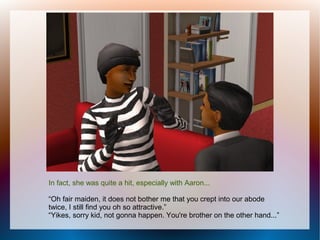 In fact, she was quite a hit, especially with Aaron...

“Oh fair maiden, it does not bother me that you crept into our abode
twice, I still find you oh so attractive.”
“Yikes, sorry kid, not gonna happen. You're brother on the other hand...”
 