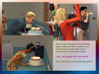 And so the founders of the Sheroe
legacy blew out their candles and
wished they would keep some
semblance of their good looks...

Urgh, old people don't look good!

Well, aren't you a nice grandaughter?
 