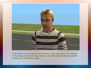 Tols Sheroe moved away from his family to the quiet town of St. Stanley,
in the hopes of making it big, finding a beautiful wife and leaving behind
a legacy to combat the greats...
 