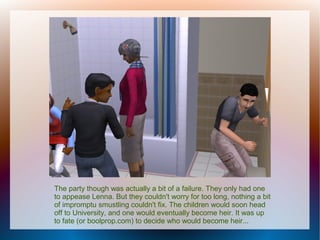 The party though was actually a bit of a failure. They only had one
to appease Lenna. But they couldn't worry for too long, nothing a bit
of impromptu smustling couldn't fix. The children would soon head
off to University, and one would eventually become heir. It was up
to fate (or boolprop.com) to decide who would become heir...
 