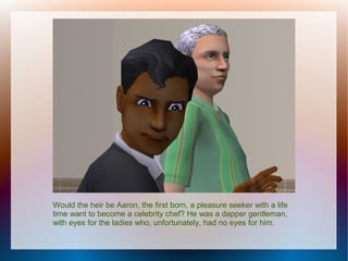 Would the heir be Aaron, the first born, a pleasure seeker with a life
time want to become a celebrity chef? He was a dapper gentleman,
with eyes for the ladies who, unfortunately, had no eyes for him.
 