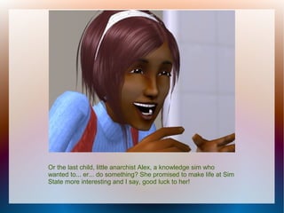 Or the last child, little anarchist Alex, a knowledge sim who
wanted to... er... do something? She promised to make life at Sim
State more interesting and I say, good luck to her!
 