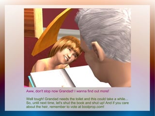 Aww, don't stop now Grandad! I wanna find out more!

Well tough! Grandad needs the toilet and this could take a while...
So, until next time, let's shut the book and shut up! And if you care
about the heir, remember to vote at boolprop.com!
 