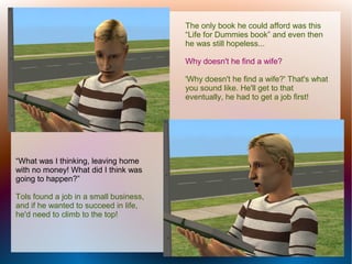 The only book he could afford was this
                                        “Life for Dummies book” and even then
                                        he was still hopeless...

                                        Why doesn't he find a wife?

                                        'Why doesn't he find a wife?' That's what
                                        you sound like. He'll get to that
                                        eventually, he had to get a job first!




“What was I thinking, leaving home
with no money! What did I think was
going to happen?”

Tols found a job in a small business,
and if he wanted to succeed in life,
he'd need to climb to the top!
 