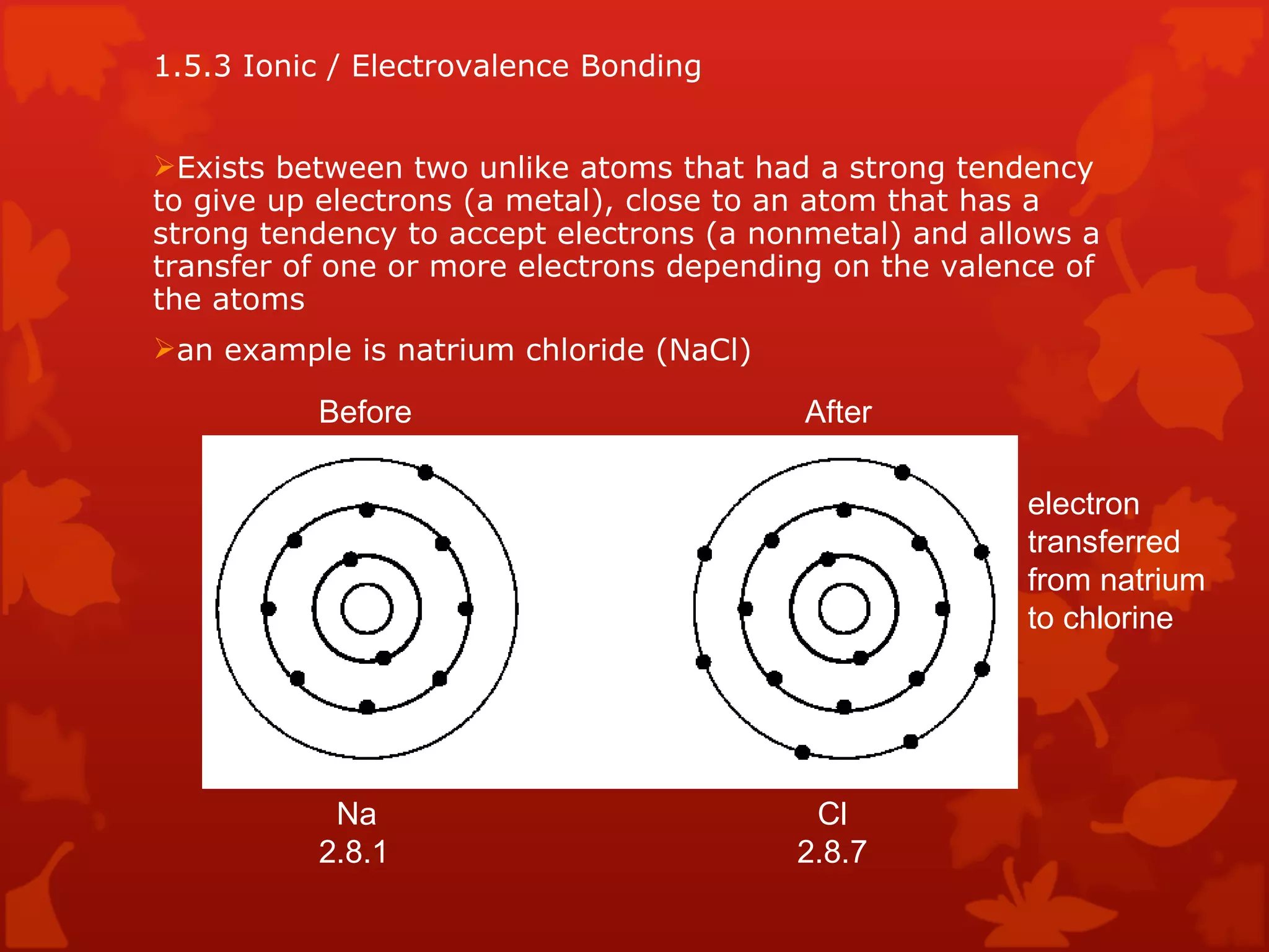 1.5.3 Ionic / Electrovalence Bonding Exists between two unlike atoms that had a strong tendency to give up electrons (a metal), close to an atom that has a strong tendency to accept electrons (a nonmetal) and allows a transfer of one or more electrons depending on the valence of the atoms an example is natrium chloride (NaCl) Before After electron transferred from natrium to chlorine Na  Cl 2.8.1    2.8.7 