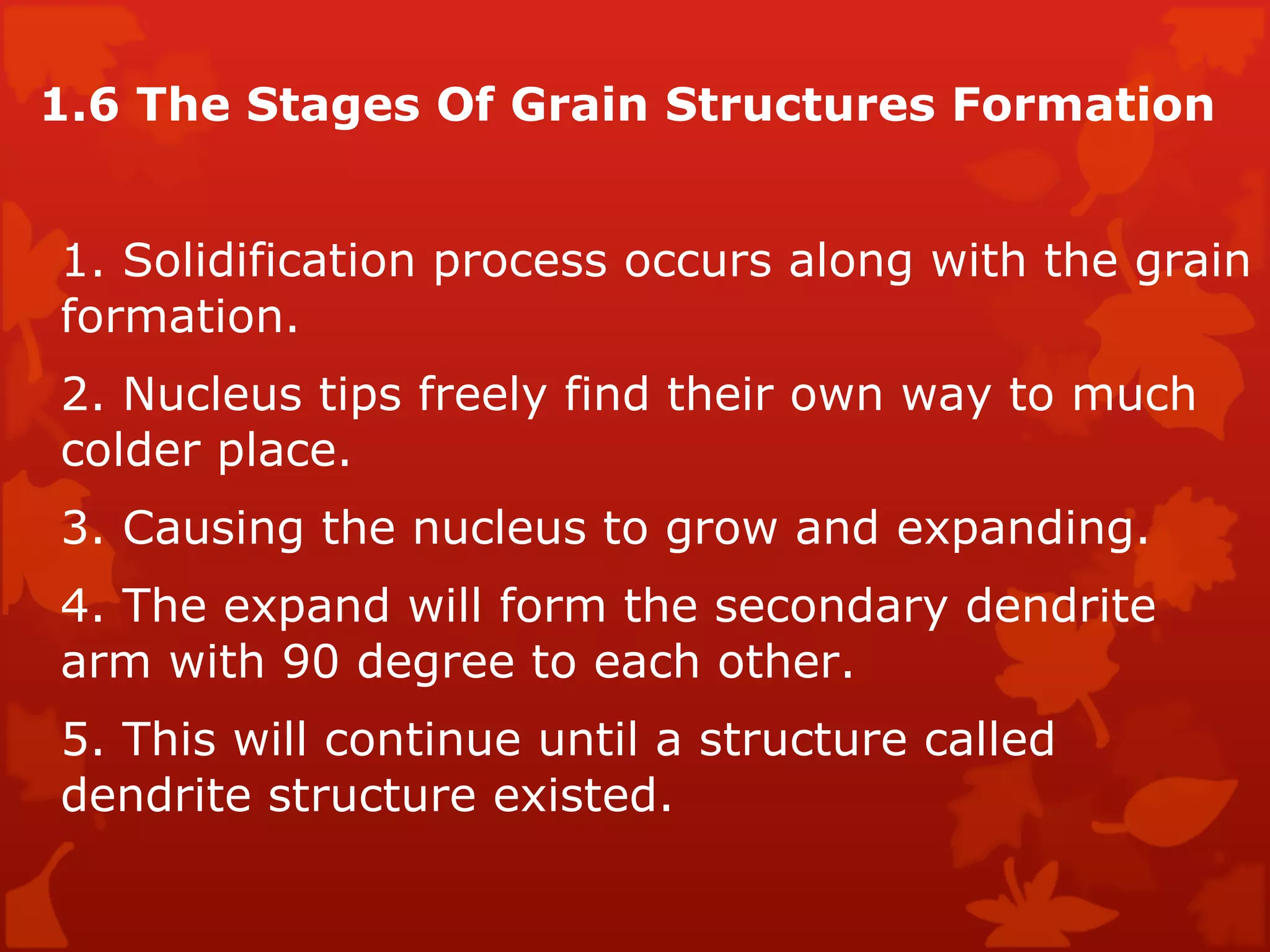 1.6 The Stages Of Grain Structures Formation  1. Solidification process occurs along with the grain formation.  2. Nucleus tips freely find their own way to much colder place.  3. Causing the nucleus to grow and expanding.  4. The expand will form the secondary dendrite arm with 90 degree to each other.  5. This will continue until a structure called dendrite structure existed.  