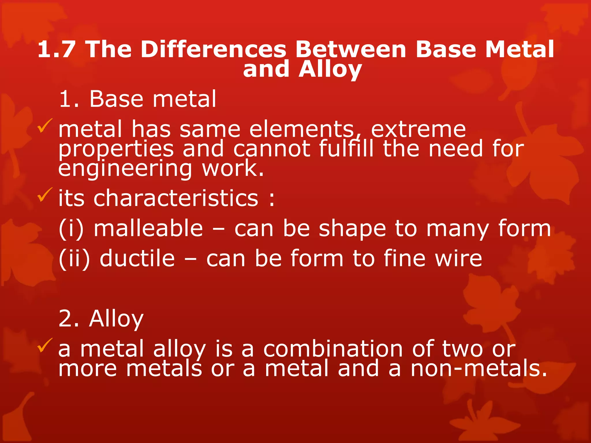 1.7 The Differences Between Base Metal and Alloy  1. Base metal  metal has same elements, extreme  properties and cannot fulfill the need for  engineering work.  its characteristics :  (i) malleable – can be shape to many form  (ii) ductile – can be form to fine wire  2. Alloy  a metal alloy is a combination of two or more metals or a metal and a non-metals.  