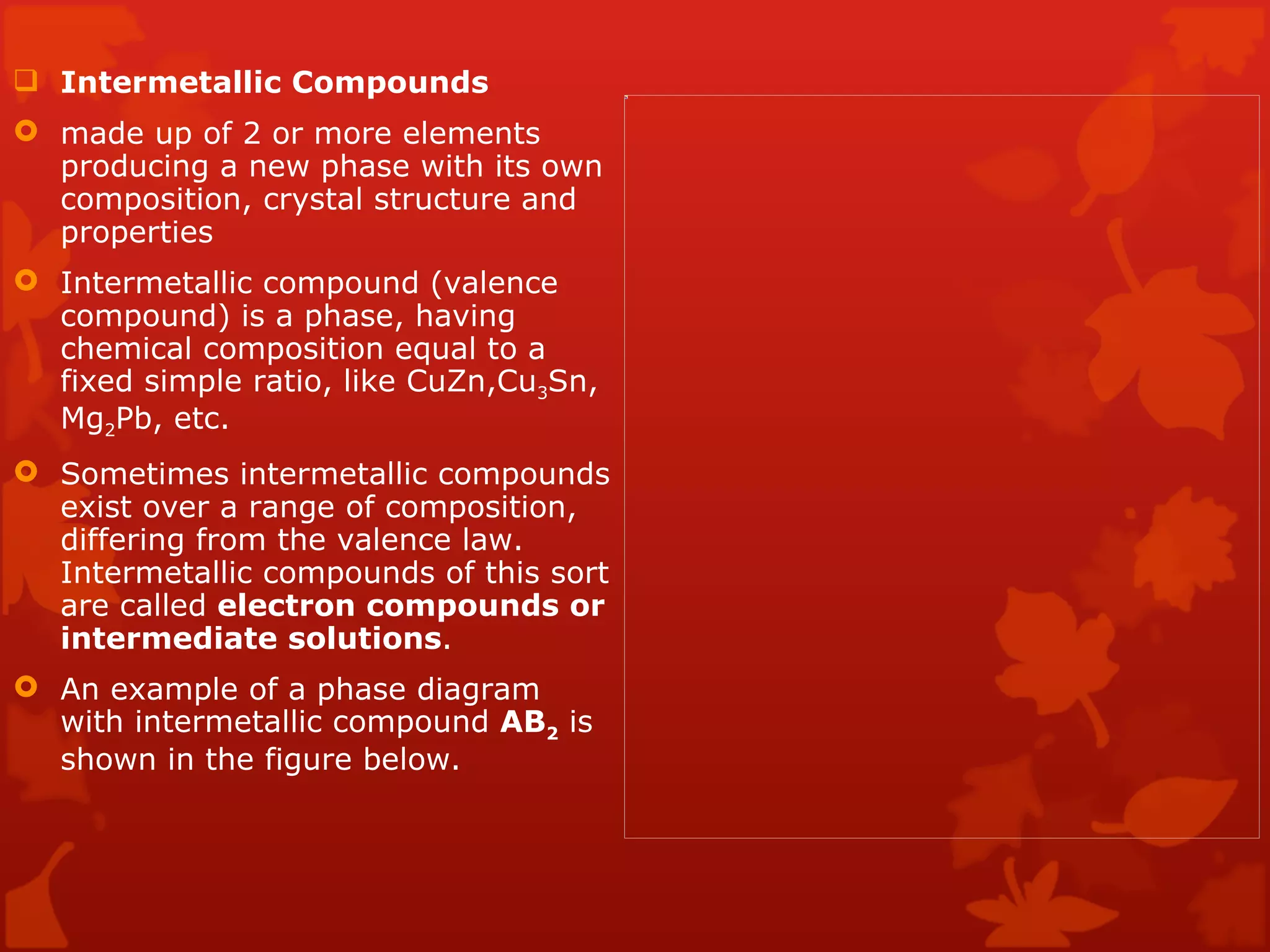 Intermetallic Compounds  made up of 2 or more elements producing a new phase with its own composition, crystal structure and properties  Intermetallic compound (valence compound) is a phase, having chemical composition equal to a fixed simple ratio, like CuZn,Cu 3 Sn, Mg 2 Pb, etc. Sometimes intermetallic compounds exist over a range of composition, differing from the valence law. Intermetallic compounds of this sort are called  electron compounds or intermediate solutions . An example of a phase diagram with intermetallic compound  AB 2  is shown in the figure below. 