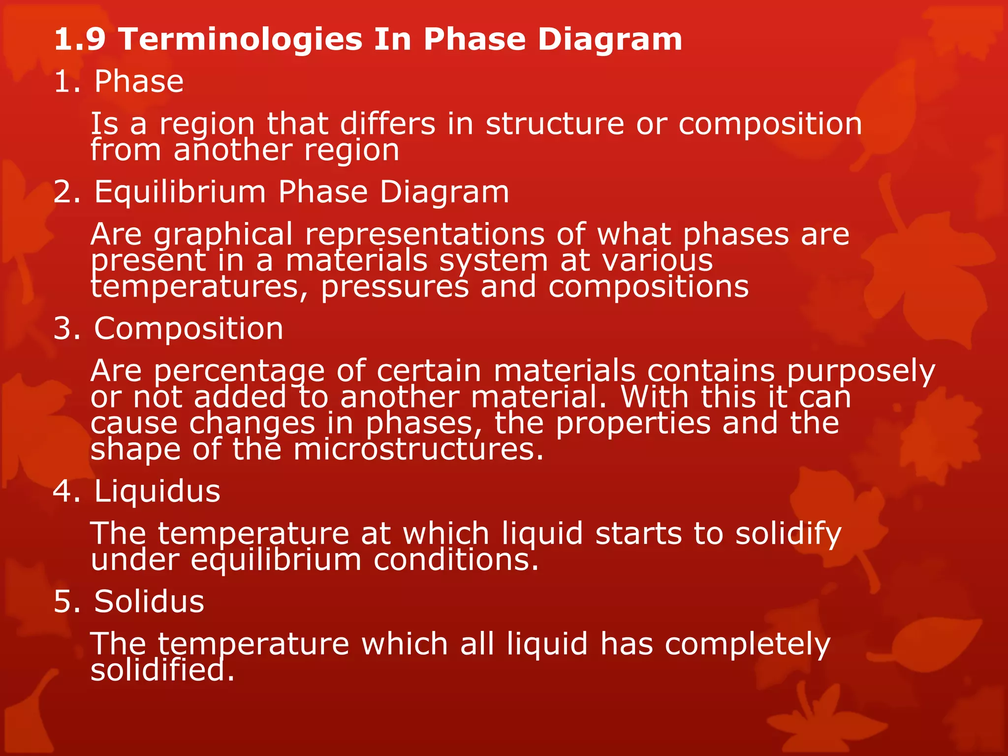 1.9 Terminologies In Phase Diagram  1. Phase  Is a region that differs in structure or composition from another region  2. Equilibrium Phase Diagram  Are graphical representations of what phases are present in a materials system at various temperatures, pressures and compositions  3. Composition  Are percentage of certain materials contains purposely or not added to another material. With this it can cause changes in phases, the properties and the shape of the microstructures.  4. Liquidus  The temperature at which liquid starts to solidify under equilibrium conditions.  5. Solidus  The temperature which all liquid has completely solidified.  