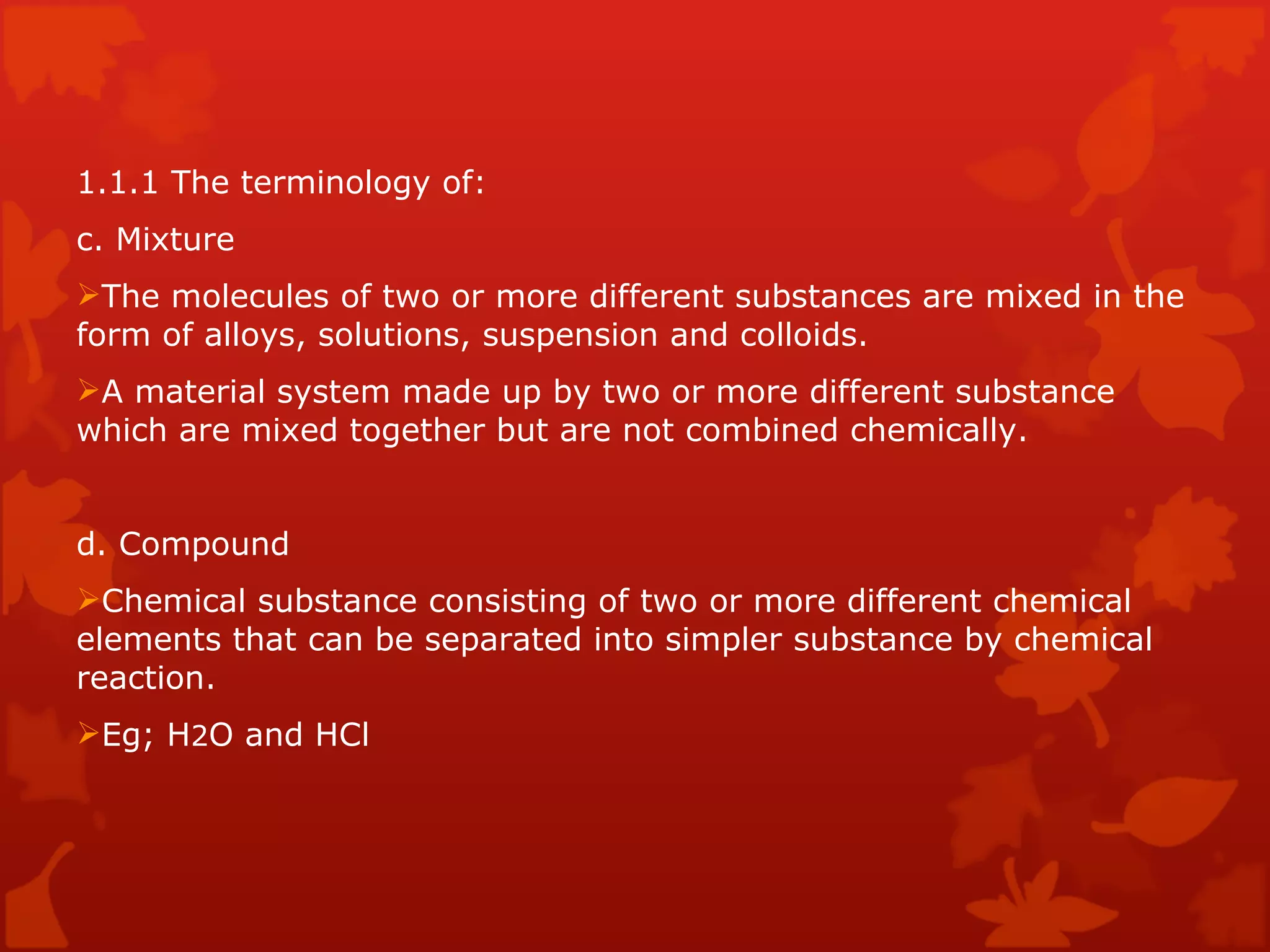 1.1.1 The terminology of: c. Mixture The molecules of two or more different substances are mixed in the form of alloys, solutions, suspension and colloids. A material system made up by two or more different substance which are mixed together but are not combined chemically. d. Compound Chemical substance consisting of two or more different chemical elements that can be separated into simpler substance by chemical reaction. Eg; H 2 O and HCl  
