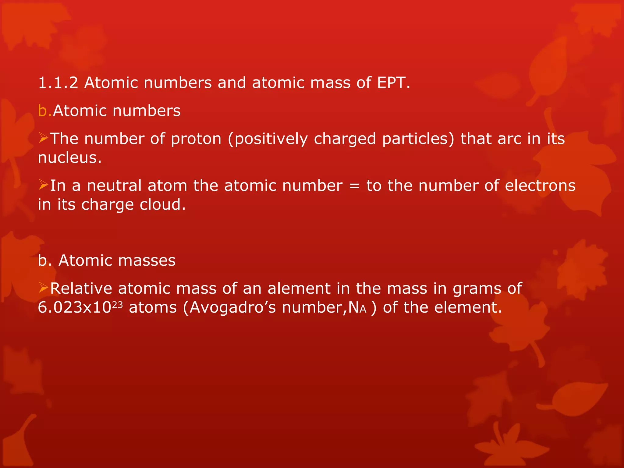1.1.2 Atomic numbers and atomic mass of EPT. Atomic numbers The number of proton (positively charged particles) that arc in its nucleus. In a neutral atom the atomic number = to the number of electrons in its charge cloud. b. Atomic masses Relative atomic mass of an alement in the mass in grams of 6.023x10 23  atoms (Avogadro’s number,N A  ) of the element. 