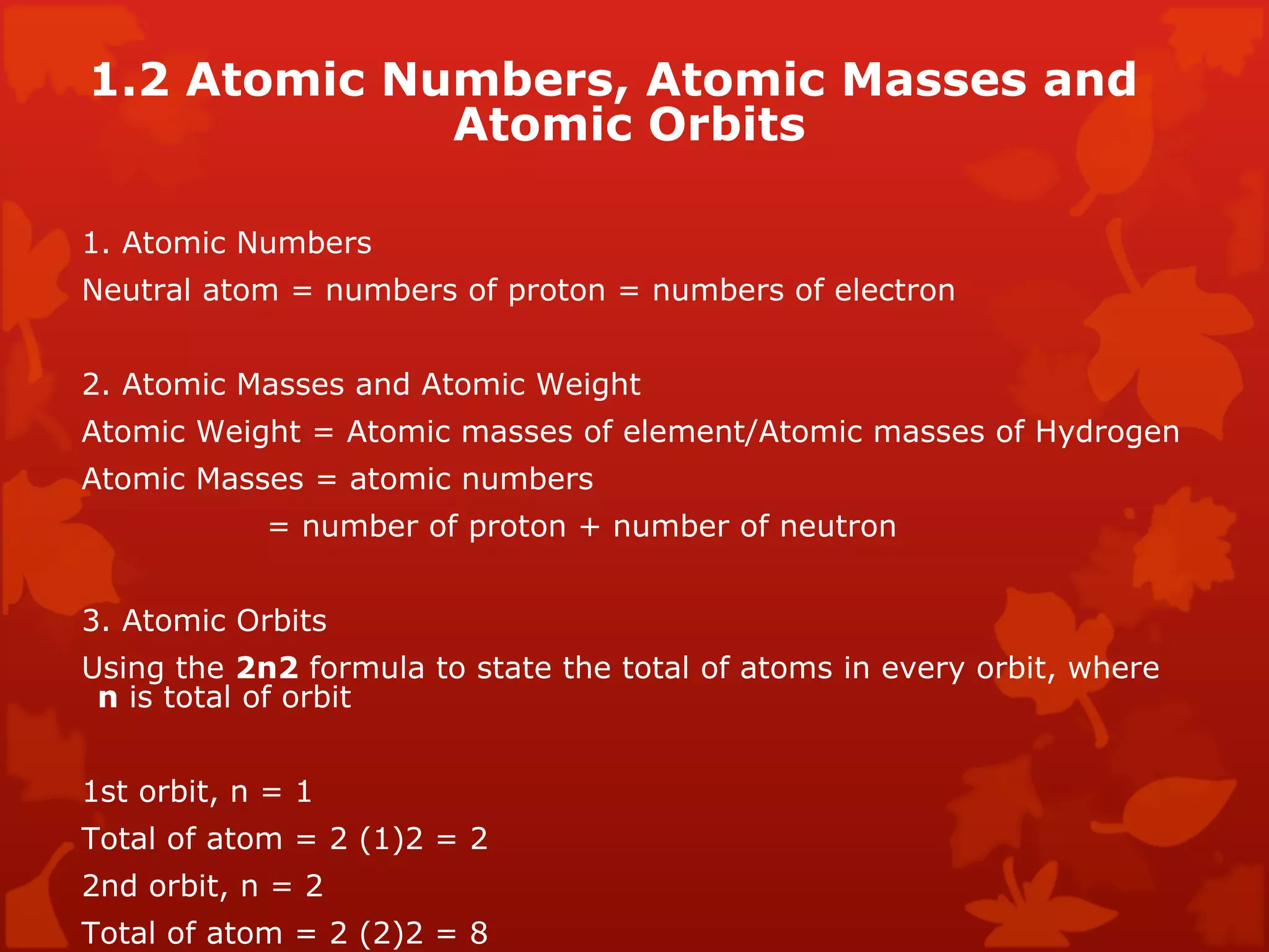 1.2 Atomic Numbers, Atomic Masses and Atomic Orbits  1. Atomic Numbers  Neutral atom = numbers of proton = numbers of electron  2. Atomic Masses and Atomic Weight  Atomic Weight = Atomic masses of element/Atomic masses of Hydrogen  Atomic Masses = atomic numbers    = number of proton + number of neutron  3. Atomic Orbits  Using the  2n2  formula to state the total of atoms in every orbit, where  n  is total of orbit  1st orbit, n = 1  Total of atom = 2 (1)2 = 2  2nd orbit, n = 2  Total of atom = 2 (2)2 = 8  