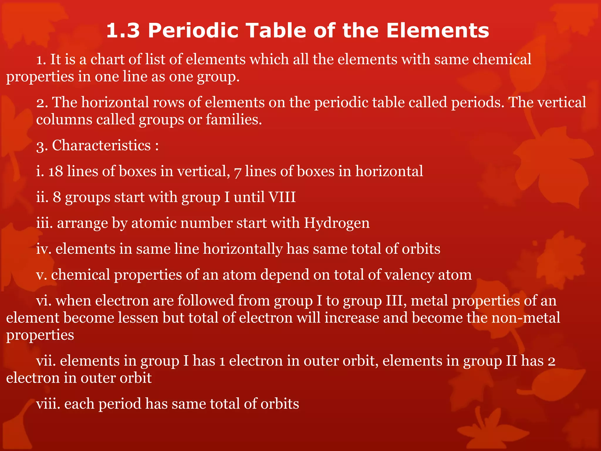 1.3 Periodic Table of the Elements  1. It is a chart of list of elements which all the elements with same chemical  properties in one line as one group.  2. The horizontal rows of elements on the periodic table called periods. The vertical  columns called groups or families .  3. Characteristics :  i. 18 lines of boxes in vertical, 7 lines of boxes in horizontal  ii. 8 groups start with group I until VIII  iii. arrange by atomic number start with Hydrogen  iv. elements in same line horizontally has same total of orbits  v. chemical properties of an atom depend on total of valency atom vi. when electron are followed from group I to group III, metal properties of an  element become lessen but total of electron will increase and become the non-metal  properties  vii. elements in group I has 1 electron in outer orbit, elements in group II has 2  electron in outer orbit  viii. each period has same total of orbits  