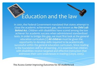 Education and the law In 2001, the Federal Government mandated that states attempt to close the academic achievement gap, also known as No Child Left Behind Act. Children with disabilities have scored among the low achiever for academic success when administered standardized tests. In order to bridge this gap, we must first look at the general education curriculum.(1) All children must be given the opportunity to develop skills required to be academically successful within the general education curriculum. Since reading is the foundation skill for all learning , it is essential that children with disabilities receive targeted and effective instruction that addresses their core weaknesses in reading (Lloyd, 2005).  The Access Center improving Outcomes for All students k-8 