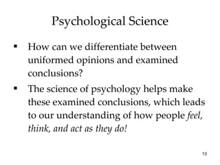 Psychological Science How can we differentiate between uniformed opinions and examined conclusions? The science of psychology helps make these examined conclusions, which leads to our understanding of how people  feel, think, and act   as they do! 