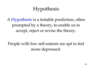 A  Hypothesis  is a testable prediction, often prompted by a theory, to enable us to accept, reject or revise the theory. People with low self-esteem are apt to feel more depressed. Hypothesis 