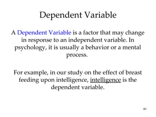 A  Dependent Variable  is a factor that may change in response to an independent variable. In psychology, it is usually a behavior or a mental process.  For example, in our study on the effect of breast feeding upon intelligence,  intelligence  is the dependent variable. Dependent Variable 